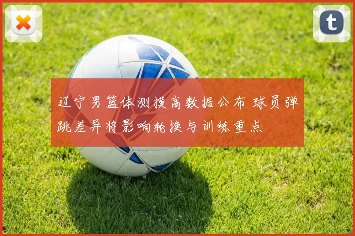 辽宁男篮体测摸高数据公布 球员弹跳差异将影响轮换与训练重点