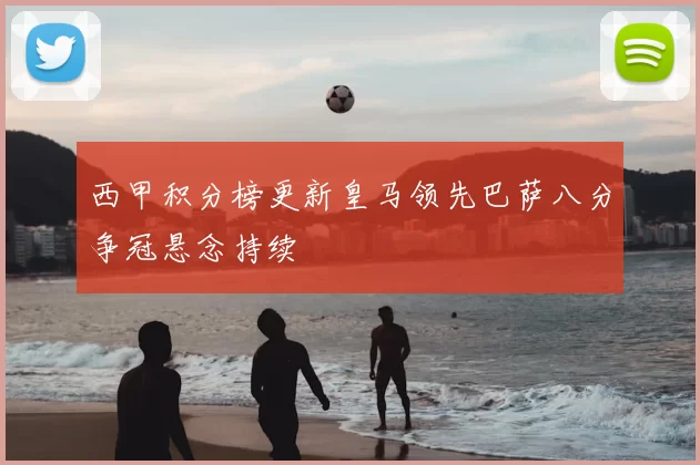 西甲积分榜更新皇马领先巴萨八分争冠悬念持续