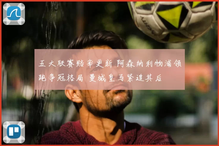 五大联赛赔率更新 阿森纳利物浦领跑争冠格局 曼城皇马紧追其后