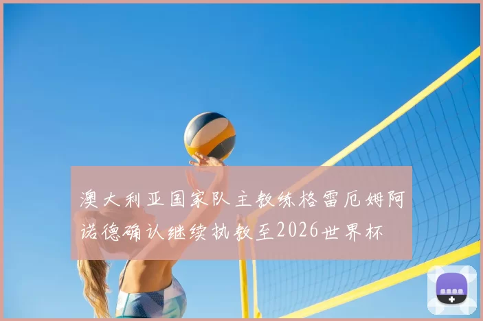 澳大利亚国家队主教练格雷厄姆阿诺德确认继续执教至2026世界杯