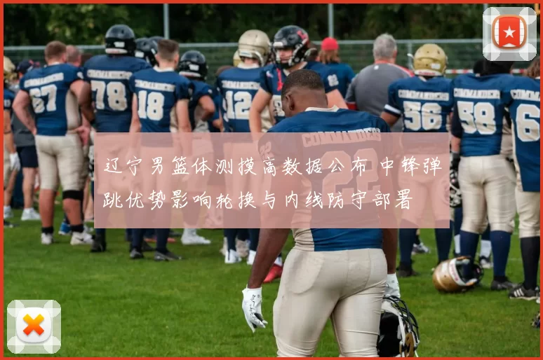 辽宁男篮体测摸高数据公布 中锋弹跳优势影响轮换与内线防守部署