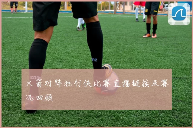 火箭对阵独行侠比赛直播链接及赛况回顾