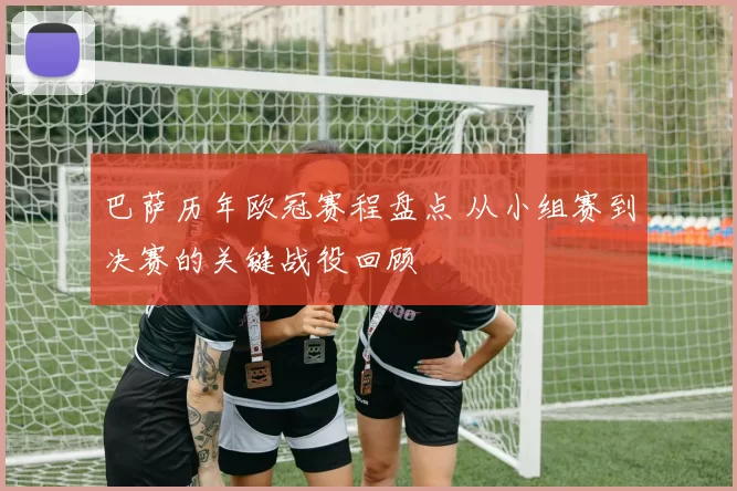 巴萨历年欧冠赛程盘点 从小组赛到决赛的关键战役回顾