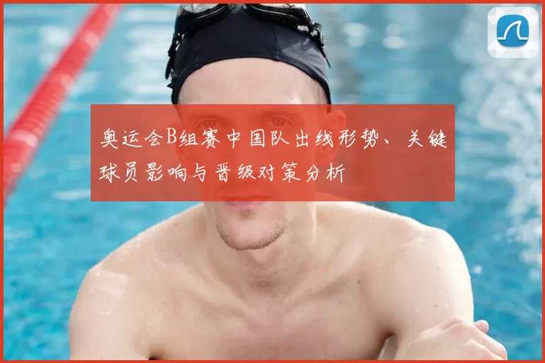 奥运会B组赛中国队出线形势、关键球员影响与晋级对策分析