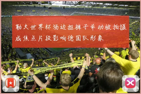 勒夫世界杯场边抠裤子举动被拍摄成焦点片段影响德国队形象