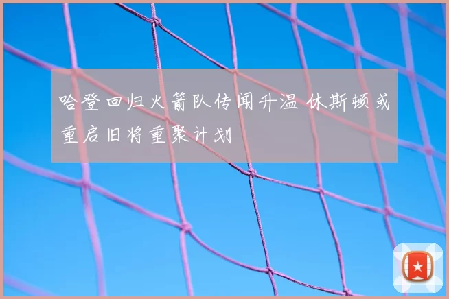 哈登回归火箭队传闻升温 休斯顿或重启旧将重聚计划
