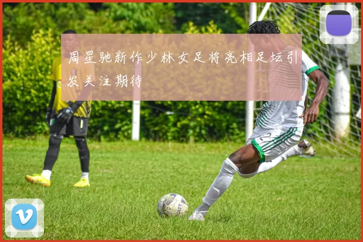 周星驰新作少林女足将亮相足坛引发关注期待