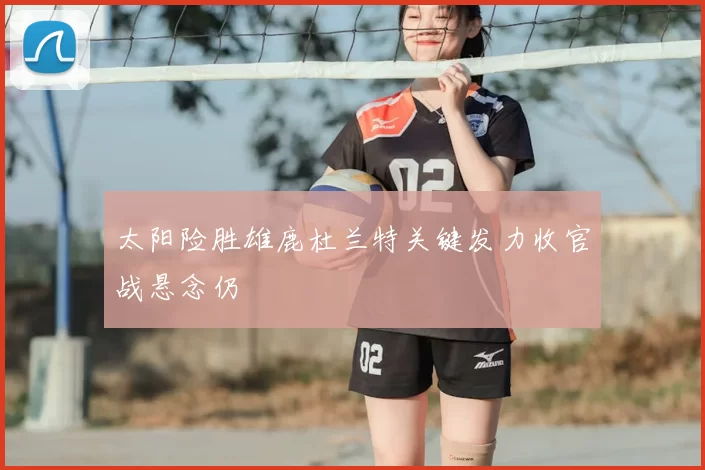 太阳险胜雄鹿杜兰特关键发力收官战悬念仍