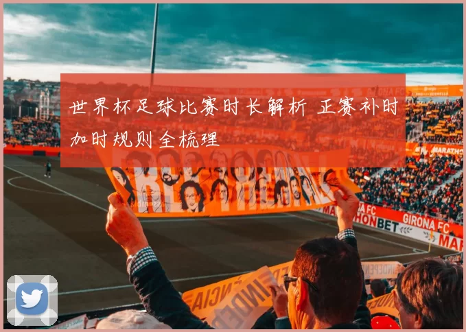 世界杯足球比赛时长解析 正赛补时加时规则全梳理