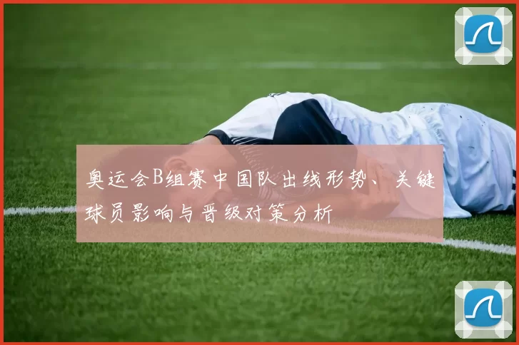 奥运会B组赛中国队出线形势、关键球员影响与晋级对策分析