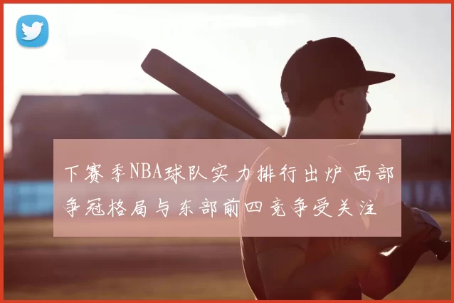 下赛季NBA球队实力排行出炉 西部争冠格局与东部前四竞争受关注
