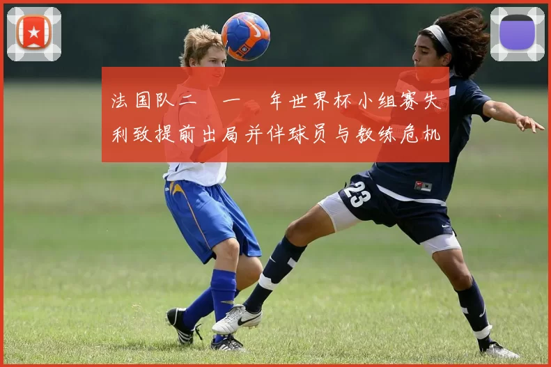 法国队二〇一〇年世界杯小组赛失利致提前出局并伴球员与教练危机促重建