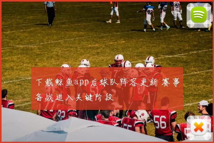 下载鲸鱼app后球队阵容更新 赛事备战进入关键阶段