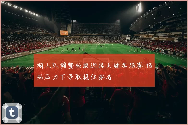 湖人队调整轮换迎接关键客场赛 伤病压力下争取稳住排名