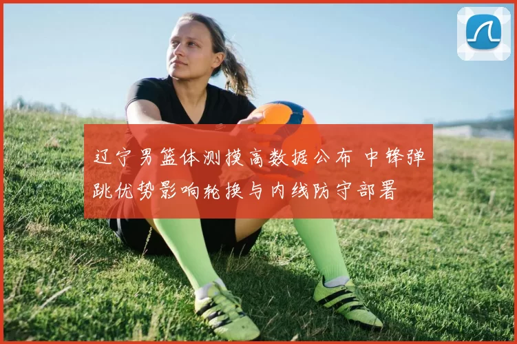 辽宁男篮体测摸高数据公布 中锋弹跳优势影响轮换与内线防守部署