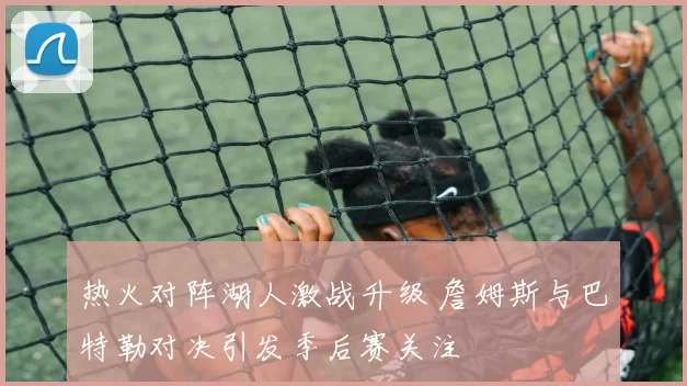 热火对阵湖人激战升级 詹姆斯与巴特勒对决引发季后赛关注