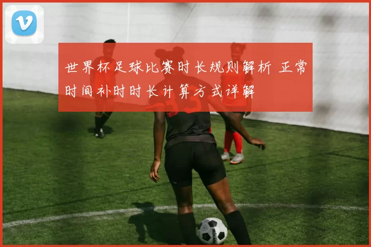 世界杯足球比赛时长规则解析 正常时间补时时长计算方式详解