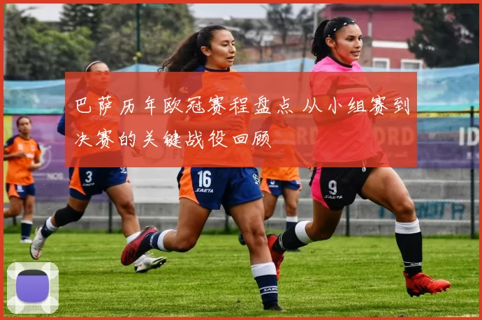 巴萨历年欧冠赛程盘点 从小组赛到决赛的关键战役回顾
