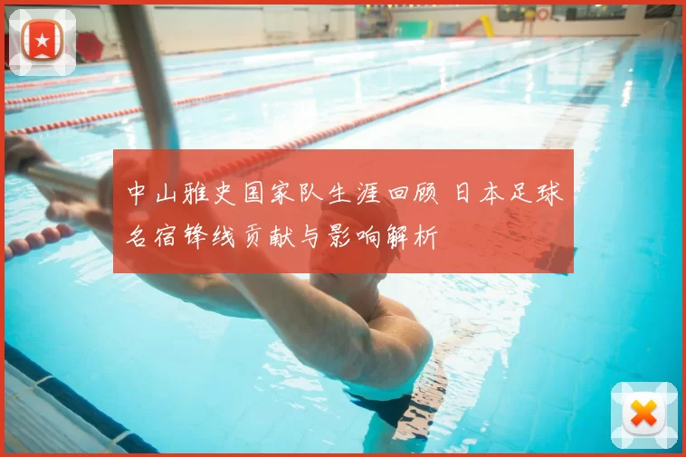 中山雅史国家队生涯回顾 日本足球名宿锋线贡献与影响解析
