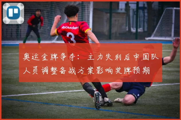 奥运金牌争夺：主力失利后中国队人员调整备战方案影响奖牌预期