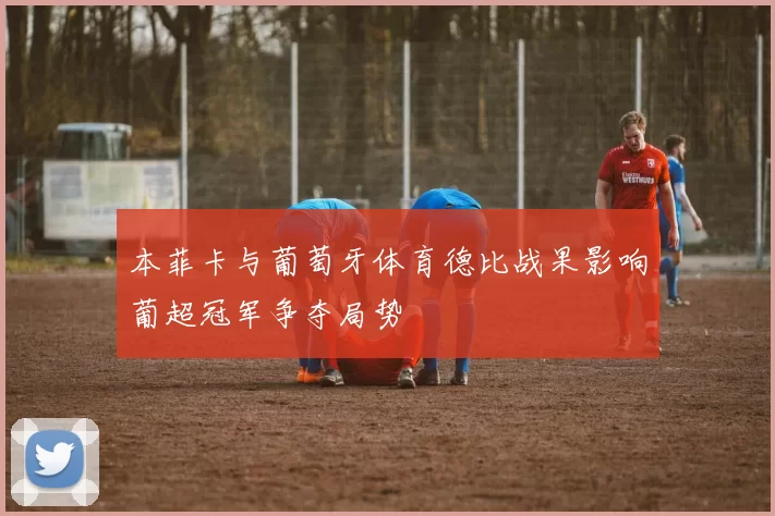 本菲卡与葡萄牙体育德比战果影响葡超冠军争夺局势