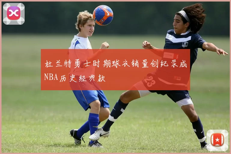 杜兰特勇士时期球衣销量创纪录成NBA历史经典款