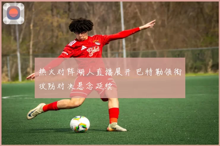 热火对阵湖人直播展开 巴特勒领衔攻防对决悬念延续