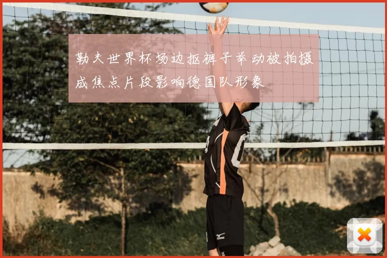 勒夫世界杯场边抠裤子举动被拍摄成焦点片段影响德国队形象