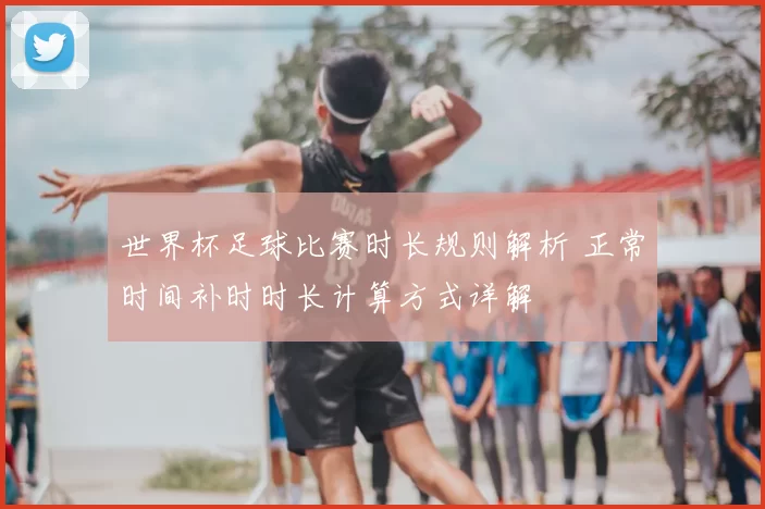 世界杯足球比赛时长规则解析 正常时间补时时长计算方式详解
