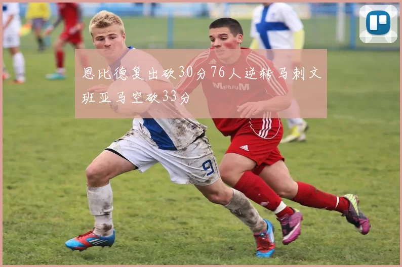 恩比德复出砍30分76人逆转马刺文班亚马空砍33分