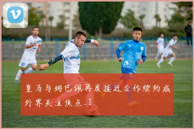 皇马与姆巴佩再度接近合作续约成外界关注焦点_1
