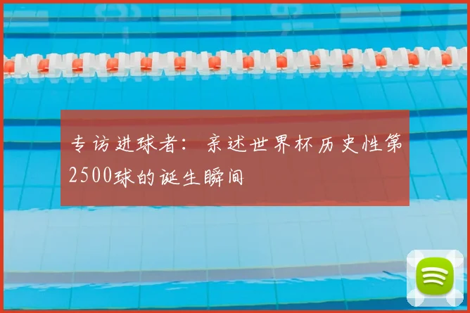 专访进球者：亲述世界杯历史性第2500球的诞生瞬间