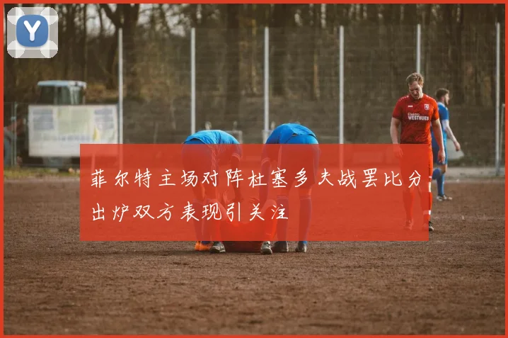 菲尔特主场对阵杜塞多夫战罢比分出炉双方表现引关注