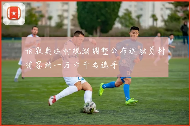 伦敦奥运村规划调整公布运动员村将容纳一万六千名选手