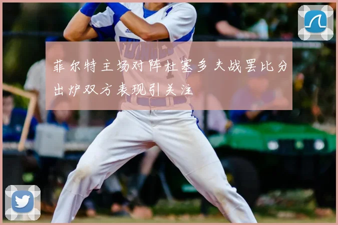 菲尔特主场对阵杜塞多夫战罢比分出炉双方表现引关注