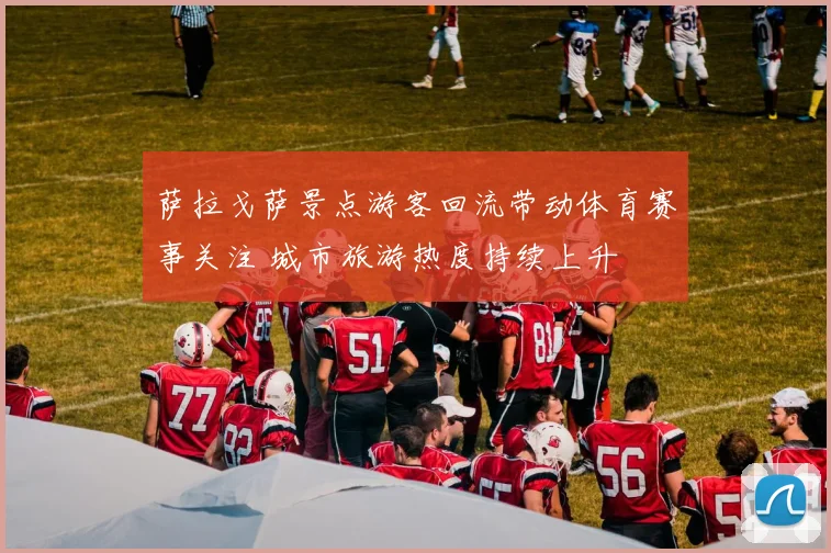 萨拉戈萨景点游客回流带动体育赛事关注 城市旅游热度持续上升
