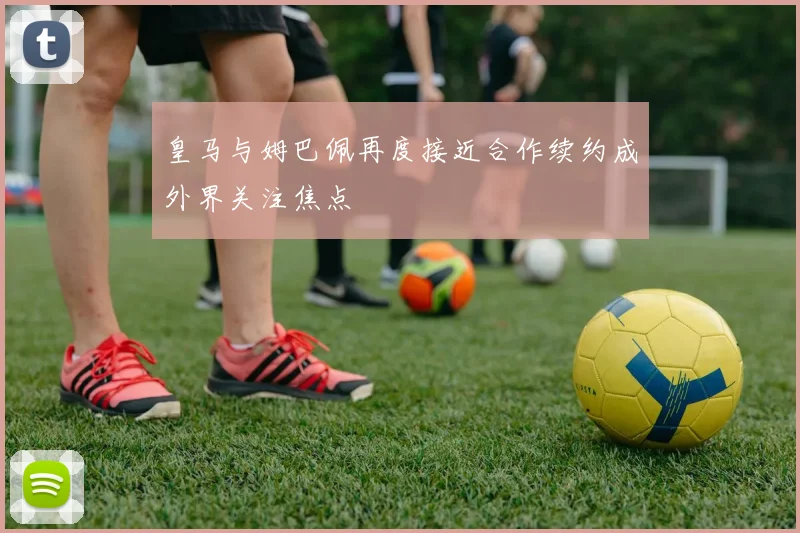 皇马与姆巴佩再度接近合作续约成外界关注焦点