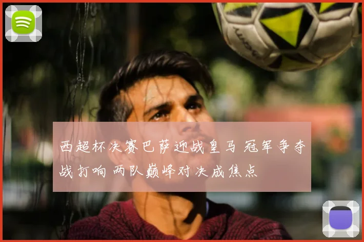 西超杯决赛巴萨迎战皇马 冠军争夺战打响 两队巅峰对决成焦点