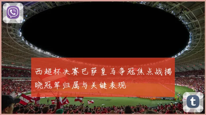 西超杯决赛巴萨皇马争冠焦点战揭晓冠军归属与关键表现