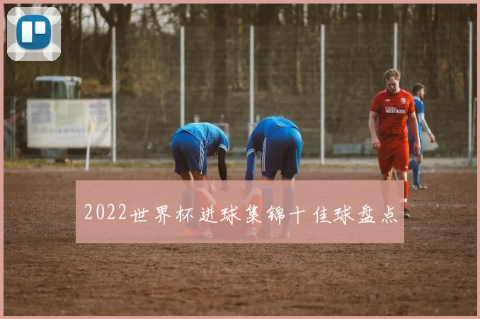2022世界杯进球集锦十佳球盘点