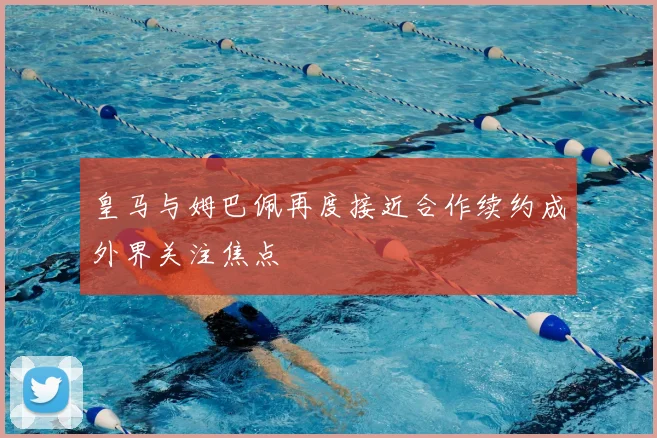 皇马与姆巴佩再度接近合作续约成外界关注焦点