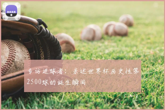 专访进球者：亲述世界杯历史性第2500球的诞生瞬间